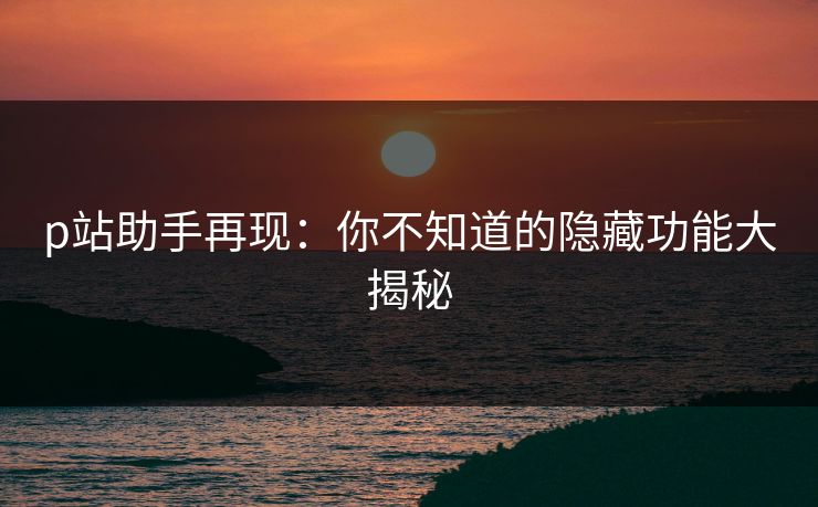 p站助手再现:你不知道的隐藏功能大揭秘 p站助手再现:你不知道的隐藏功能大揭秘
