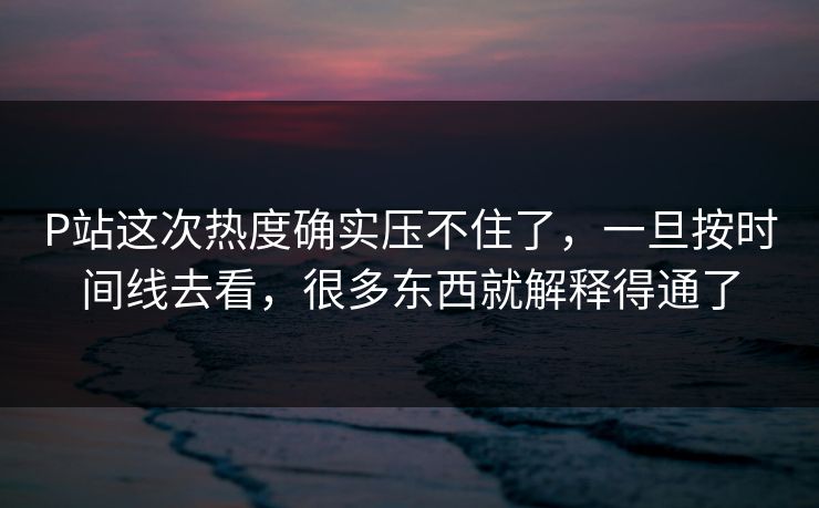 P站这次热度确实压不住了，一旦按时间线去看，很多东西就解释得通了
