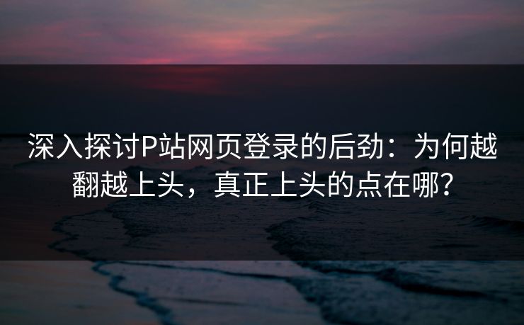 深入探讨P站网页登录的后劲：为何越翻越上头，真正上头的点在哪？