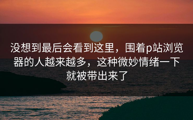 没想到最后会看到这里,围着p站浏览器的人越来越多,这种微妙情绪一下就被带出来了 没想到最后会看到这里,围着p站浏览器的人越来越多,这种微妙情绪一下就被带出来了