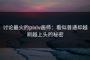 讨论最火的pixiv画师：看似普通却越刷越上头的秘密
