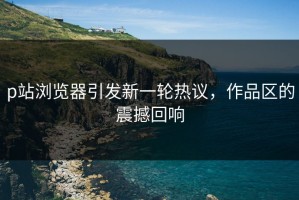 p站浏览器引发新一轮热议，作品区的震撼回响