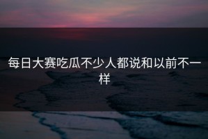 每日大赛吃瓜不少人都说和以前不一样