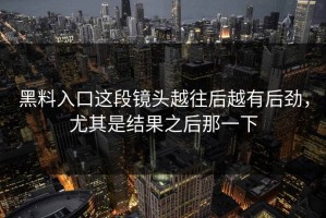 黑料入口这段镜头越往后越有后劲，尤其是结果之后那一下