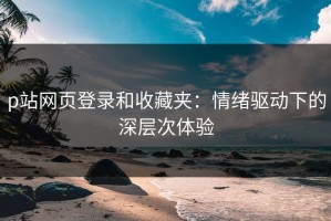 p站网页登录和收藏夹：情绪驱动下的深层次体验