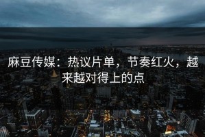 麻豆传媒：热议片单，节奏红火，越来越对得上的点