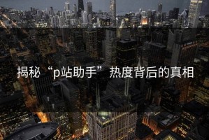 揭秘“p站助手”热度背后的真相