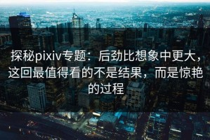 探秘pixiv专题：后劲比想象中更大，这回最值得看的不是结果，而是惊艳的过程