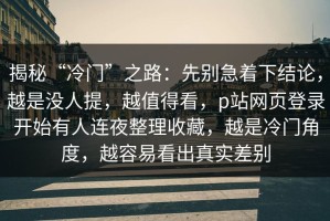揭秘“冷门”之路：先别急着下结论，越是没人提，越值得看，p站网页登录开始有人连夜整理收藏，越是冷门角度，越容易看出真实差别