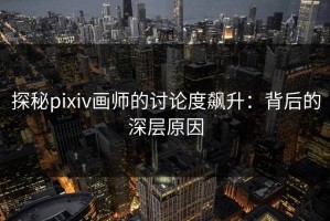 探秘pixiv画师的讨论度飙升：背后的深层原因
