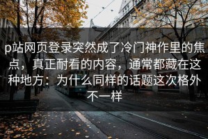 p站网页登录突然成了冷门神作里的焦点，真正耐看的内容，通常都藏在这种地方：为什么同样的话题这次格外不一样