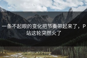 一条不起眼的变化把节奏带起来了，P站这轮突然火了