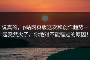 说真的，p站网页版这次和创作趋势一起突然火了，你绝对不能错过的原因！