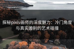 探秘pixiv画师的深度魅力：冷门角度与真实差别的艺术碰撞