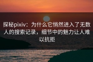 探秘pixiv：为什么它悄然进入了无数人的搜索记录，细节中的魅力让人难以抗拒