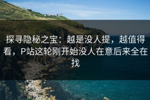 探寻隐秘之宝：越是没人提，越值得看，P站这轮刚开始没人在意后来全在找