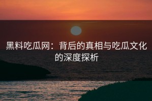 黑料吃瓜网：背后的真相与吃瓜文化的深度探析