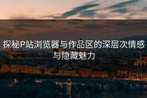 探秘P站浏览器与作品区的深层次情感与隐藏魅力