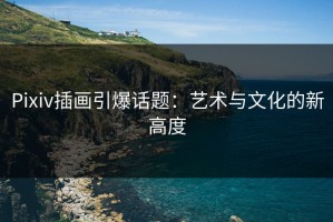 Pixiv插画引爆话题：艺术与文化的新高度