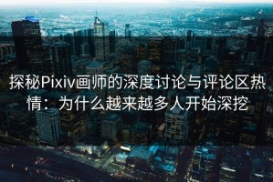探秘Pixiv画师的深度讨论与评论区热情：为什么越来越多人开始深挖