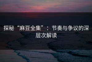 探秘“麻豆全集”：节奏与争议的深层次解读