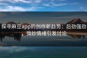 探寻麻豆app的创作新趋势：后劲强劲，微妙情绪引发讨论