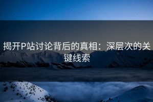 揭开P站讨论背后的真相：深层次的关键线索