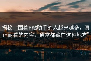 揭秘“围着P站助手的人越来越多，真正耐看的内容，通常都藏在这种地方”
