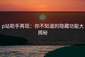 p站助手再现：你不知道的隐藏功能大揭秘