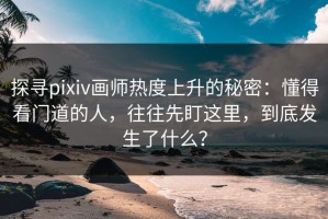 探寻pixiv画师热度上升的秘密：懂得看门道的人，往往先盯这里，到底发生了什么？