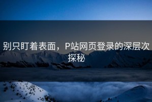 别只盯着表面，P站网页登录的深层次探秘