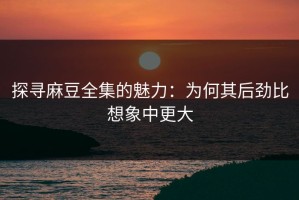 探寻麻豆全集的魅力：为何其后劲比想象中更大