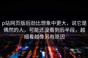 p站网页版后劲比想象中更大，说它是偶然的人，可能还没看到后半段，越细看越像另有原因