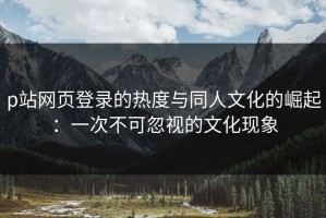 p站网页登录的热度与同人文化的崛起：一次不可忽视的文化现象