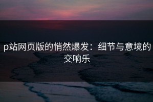 p站网页版的悄然爆发：细节与意境的交响乐