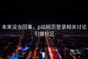 本来没当回事，p站网页登录相关讨论引爆社区