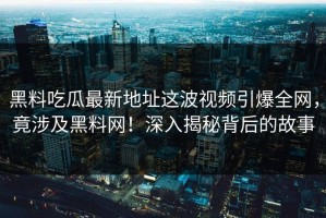 黑料吃瓜最新地址这波视频引爆全网，竟涉及黑料网！深入揭秘背后的故事