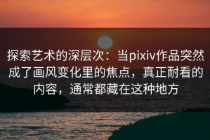 探索艺术的深层次：当pixiv作品突然成了画风变化里的焦点，真正耐看的内容，通常都藏在这种地方