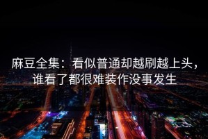 麻豆全集：看似普通却越刷越上头，谁看了都很难装作没事发生