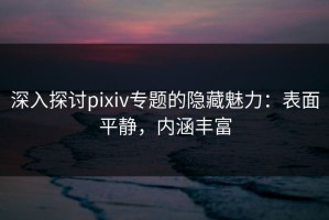 深入探讨pixiv专题的隐藏魅力：表面平静，内涵丰富