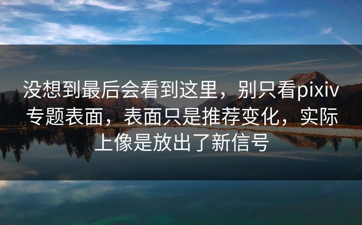 没想到最后会看到这里，别只看pixiv专题表面，表面只是推荐变化，实际上像是放出了新信号