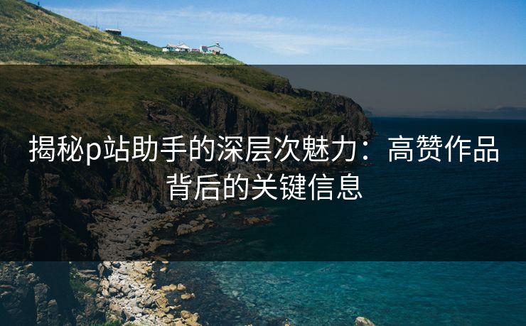 揭秘p站助手的深层次魅力：高赞作品背后的关键信息