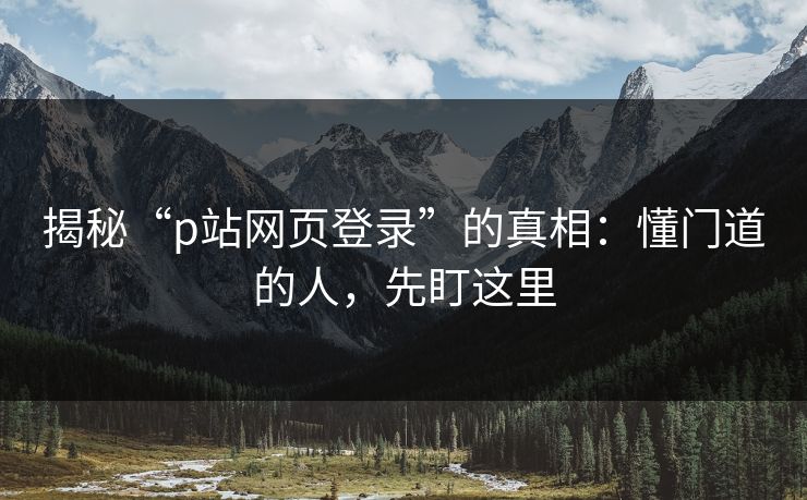 揭秘“p站网页登录”的真相：懂门道的人，先盯这里