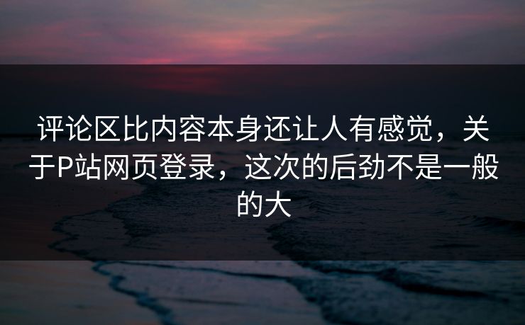评论区比内容本身还让人有感觉，关于P站网页登录，这次的后劲不是一般的大