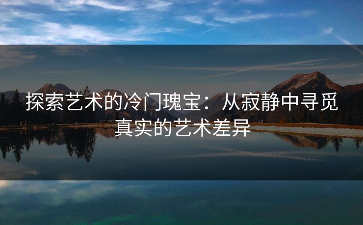 探索艺术的冷门瑰宝：从寂静中寻觅真实的艺术差异