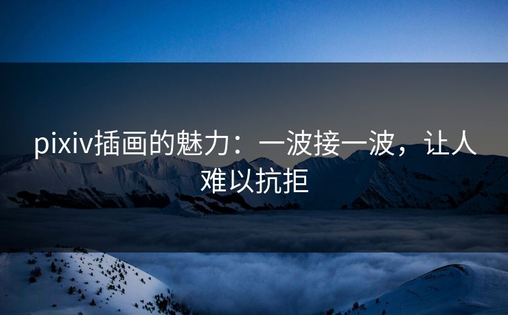 pixiv插画的魅力:一波接一波,让人难以抗拒 pixiv插画的魅力:一波接一波,让人难以抗拒