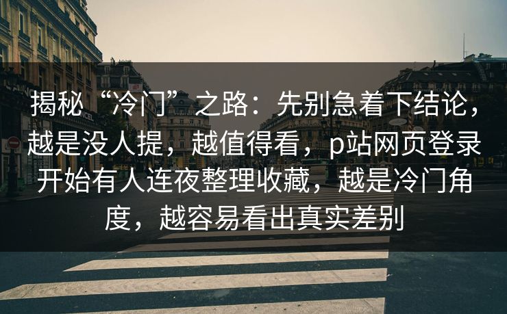 揭秘“冷门”之路:先别急着下结论,越是没人提,越值得看,p站网页登录开始有人连夜整理收藏,越是冷门角度,越容易看出真实差别 揭秘“冷门”之路:先别急着下结论,越是没人提,越值得看,p站网页登录开始有人连夜整理收藏,越是冷门角度,越容易看出真实差别