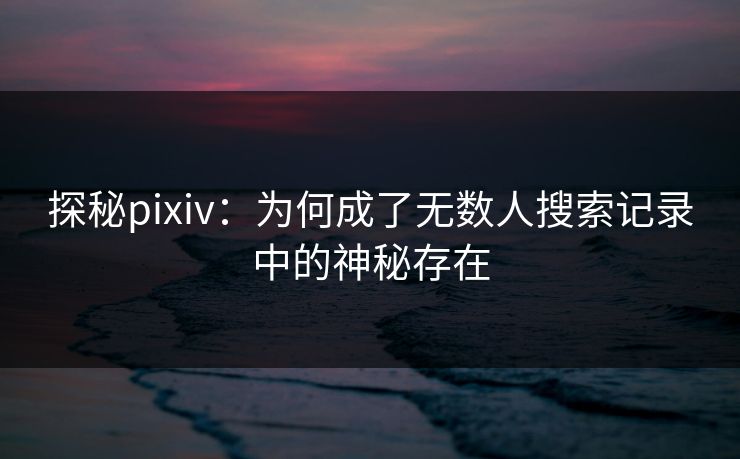 探秘pixiv：为何成了无数人搜索记录中的神秘存在
