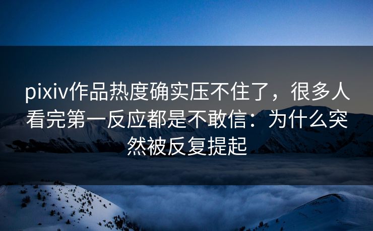 pixiv作品热度确实压不住了，很多人看完第一反应都是不敢信：为什么突然被反复提起