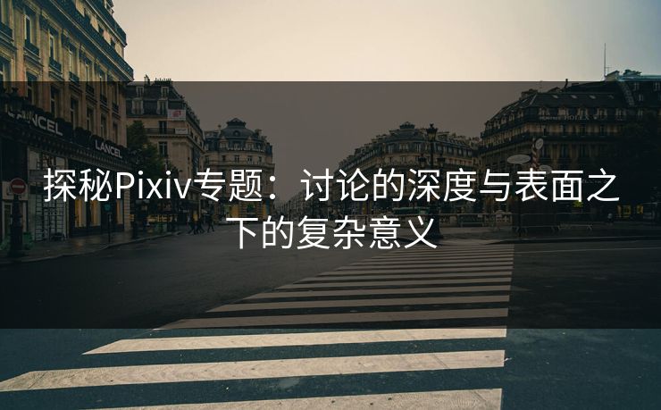 探秘Pixiv专题:讨论的深度与表面之下的复杂意义 探秘Pixiv专题:讨论的深度与表面之下的复杂意义